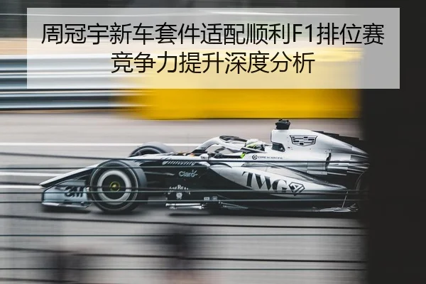 周冠宇新车套件适配顺利F1排位赛竞争力提升深度分析